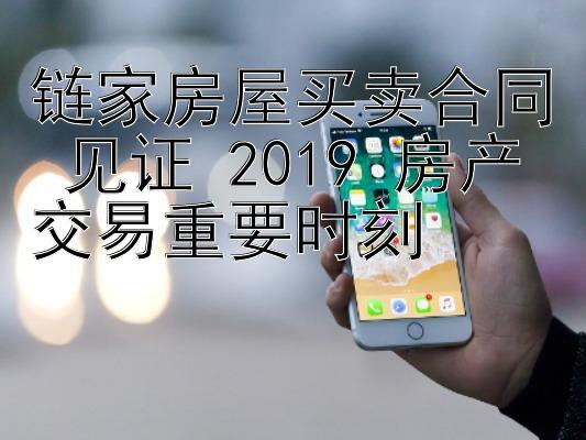 链家房屋买卖合同 见证 2019 房产交易重要时刻 